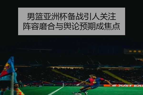 男篮亚洲杯备战引人关注 阵容磨合与舆论预期成焦点